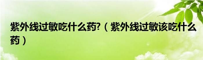 紫外線過(guò)敏吃什么藥?（紫外線過(guò)敏該吃什么藥）