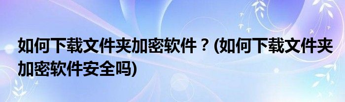 如何下載文件夾加密軟件？(如何下載文件夾加密軟件安全嗎)