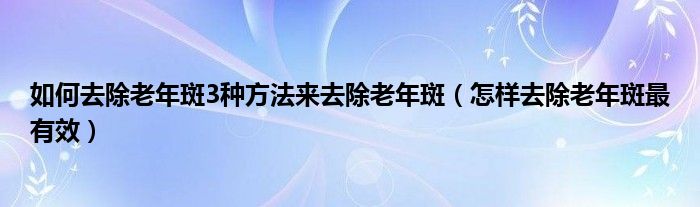 如何去除老年斑3種方法來去除老年斑（怎樣去除老年斑最有效）