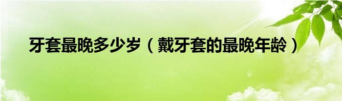 牙套最晚多少歲（戴牙套的最晚年齡）