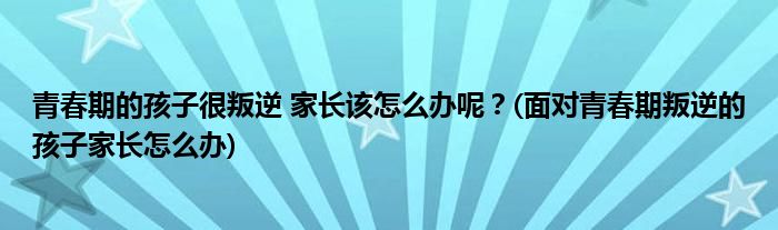 青春期的孩子很叛逆 家長該怎么辦呢？(面對青春期叛逆的孩子家長怎么辦)