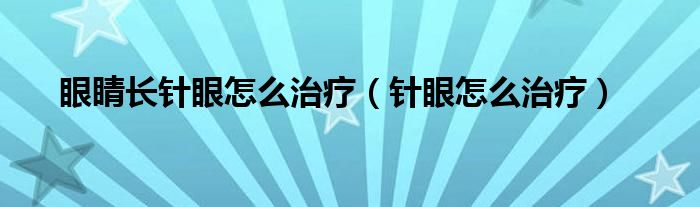 眼睛長(zhǎng)針眼怎么治療（針眼怎么治療）