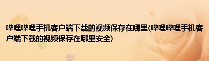 嗶哩嗶哩手機(jī)客戶端下載的視頻保存在哪里(嗶哩嗶哩手機(jī)客戶端下載的視頻保存在哪里安全)