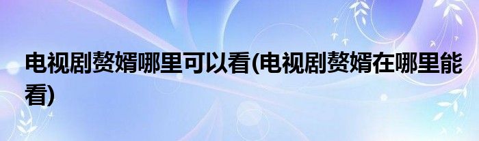 電視劇贅婿哪里可以看(電視劇贅婿在哪里能看)