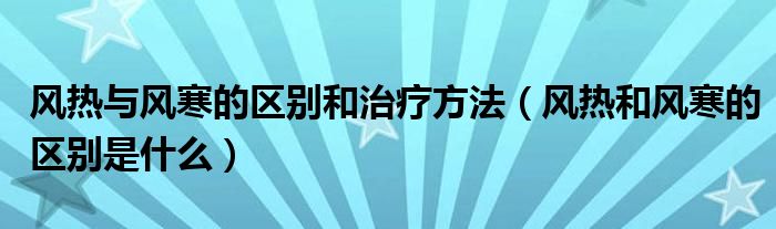 風(fēng)熱與風(fēng)寒的區(qū)別和治療方法（風(fēng)熱和風(fēng)寒的區(qū)別是什么）