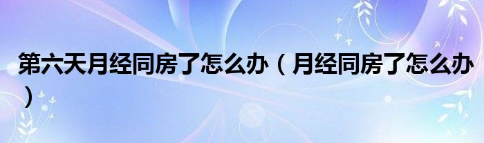 第六天月經(jīng)同房了怎么辦（月經(jīng)同房了怎么辦）