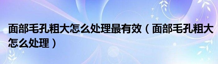 面部毛孔粗大怎么處理最有效（面部毛孔粗大怎么處理）