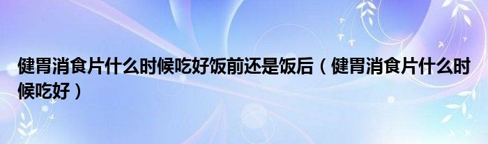 健胃消食片什么時(shí)候吃好飯前還是飯后（健胃消食片什么時(shí)候吃好）