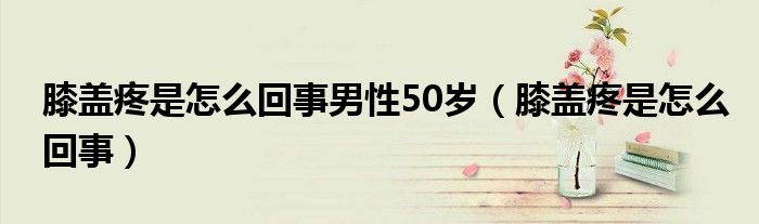 膝蓋疼是怎么回事男性50歲（膝蓋疼是怎么回事）