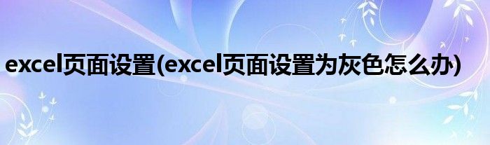 excel頁(yè)面設(shè)置(excel頁(yè)面設(shè)置為灰色怎么辦)