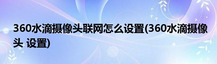 360水滴攝像頭聯(lián)網(wǎng)怎么設(shè)置(360水滴攝像頭 設(shè)置)