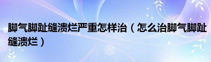 腳氣腳趾縫潰爛嚴重怎樣治（怎么治腳氣腳趾縫潰爛）