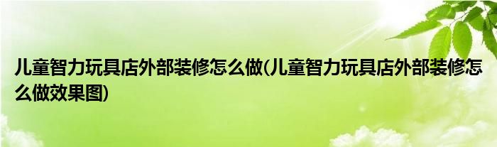 兒童智力玩具店外部裝修怎么做(兒童智力玩具店外部裝修怎么做效果圖)