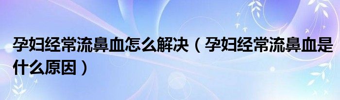 孕婦經(jīng)常流鼻血怎么解決（孕婦經(jīng)常流鼻血是什么原因）