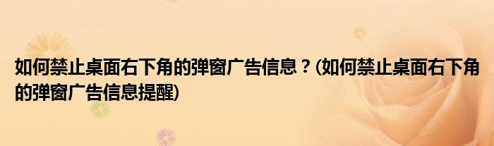 如何禁止桌面右下角的彈窗廣告信息？(如何禁止桌面右下角的彈窗廣告信息提醒)