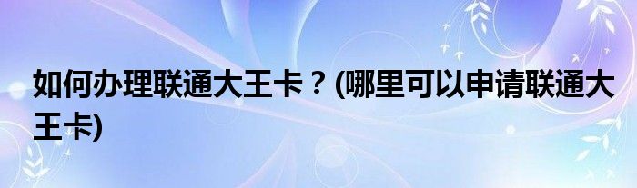 如何辦理聯(lián)通大王卡？(哪里可以申請聯(lián)通大王卡)