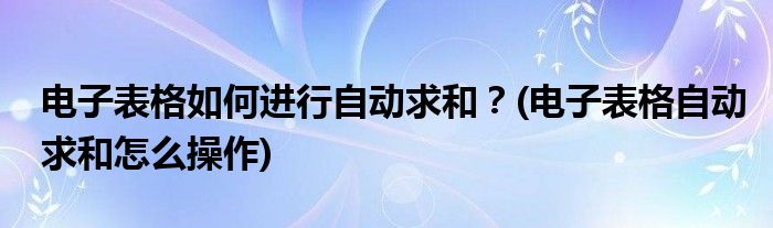 電子表格如何進行自動求和？(電子表格自動求和怎么操作)