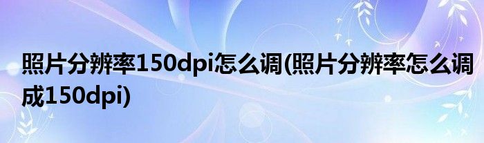 照片分辨率150dpi怎么調(diào)(照片分辨率怎么調(diào)成150dpi)