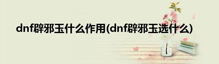 dnf辟邪玉什么作用(dnf辟邪玉選什么)