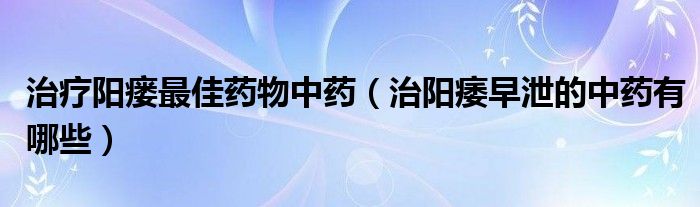 治療陽(yáng)瘺最佳藥物中藥（治陽(yáng)痿早泄的中藥有哪些）