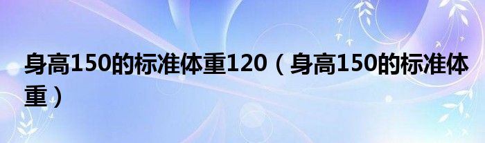 身高150的標(biāo)準(zhǔn)體重120（身高150的標(biāo)準(zhǔn)體重）