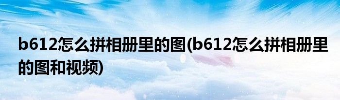 b612怎么拼相冊(cè)里的圖(b612怎么拼相冊(cè)里的圖和視頻)