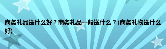 商務(wù)禮品送什么好？商務(wù)禮品一般送什么？(商務(wù)禮物送什么好)