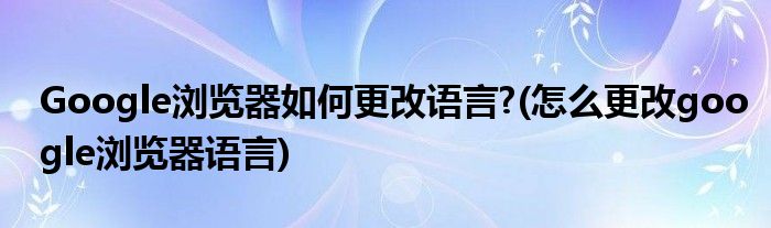 Google瀏覽器如何更改語言?(怎么更改google瀏覽器語言)