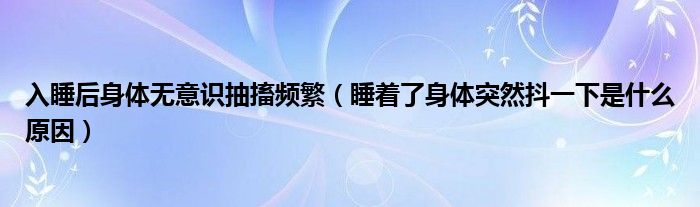 入睡后身體無意識抽搐頻繁（睡著了身體突然抖一下是什么原因）