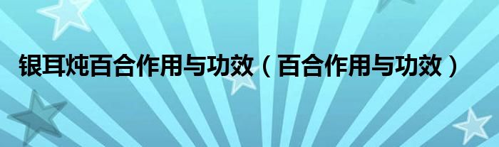 銀耳燉百合作用與功效（百合作用與功效）