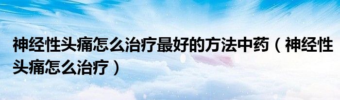 神經(jīng)性頭痛怎么治療最好的方法中藥（神經(jīng)性頭痛怎么治療）