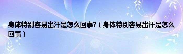 身體特別容易出汗是怎么回事?（身體特別容易出汗是怎么回事）