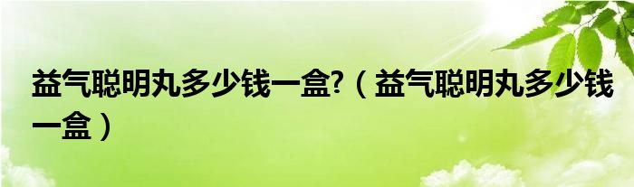 益氣聰明丸多少錢一盒?（益氣聰明丸多少錢一盒）