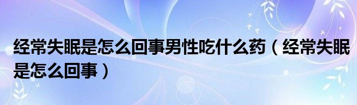 經(jīng)常失眠是怎么回事男性吃什么藥（經(jīng)常失眠是怎么回事）