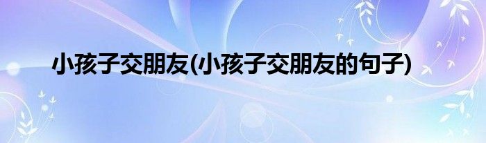 小孩子交朋友(小孩子交朋友的句子)