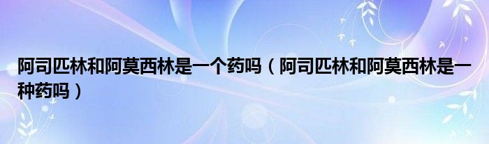 阿司匹林和阿莫西林是一個藥嗎（阿司匹林和阿莫西林是一種藥嗎）