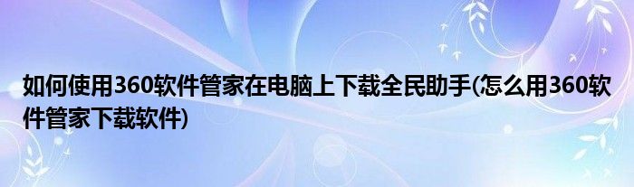 如何使用360軟件管家在電腦上下載全民助手(怎么用360軟件管家下載軟件)