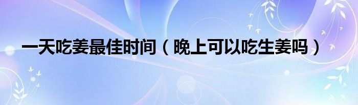 一天吃姜最佳時間（晚上可以吃生姜嗎）