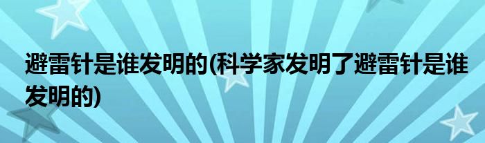 避雷針是誰發(fā)明的(科學家發(fā)明了避雷針是誰發(fā)明的)