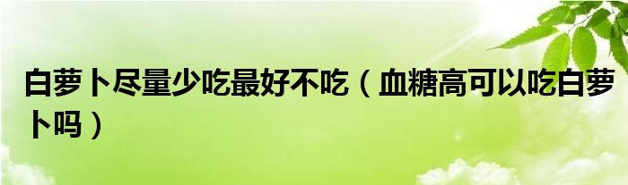 白蘿卜盡量少吃最好不吃（血糖高可以吃白蘿卜嗎）