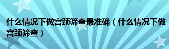 什么情況下做宮頸篩查最準(zhǔn)確（什么情況下做宮頸篩查）