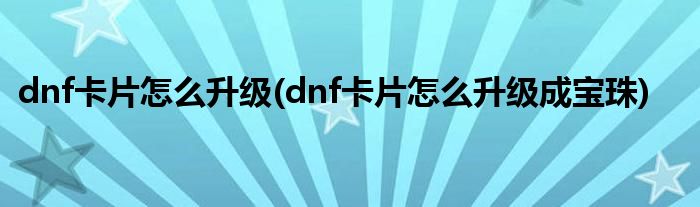 dnf卡片怎么升級(jí)(dnf卡片怎么升級(jí)成寶珠)