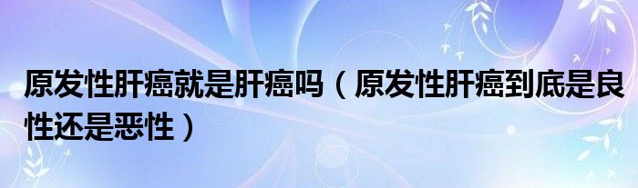 原發(fā)性肝癌就是肝癌嗎（原發(fā)性肝癌到底是良性還是惡性）