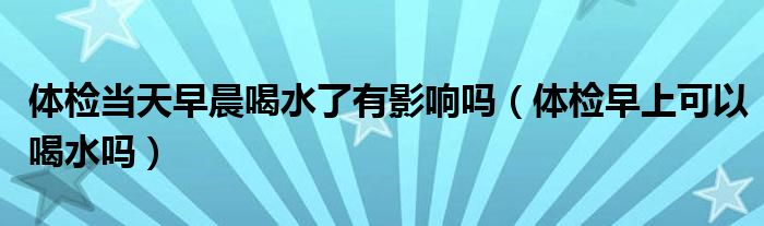 體檢當(dāng)天早晨喝水了有影響嗎（體檢早上可以喝水嗎）