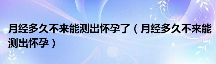 月經(jīng)多久不來能測出懷孕了（月經(jīng)多久不來能測出懷孕）