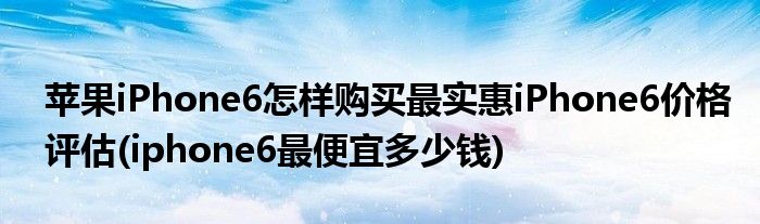 蘋果iPhone6怎樣購買最實惠iPhone6價格評估(iphone6最便宜多少錢)