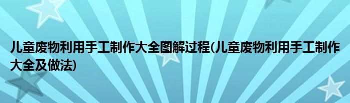 兒童廢物利用手工制作大全圖解過程(兒童廢物利用手工制作大全及做法)