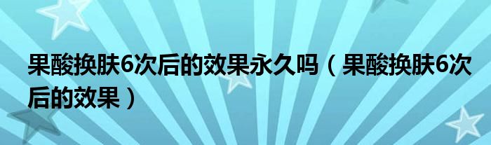 果酸換膚6次后的效果永久嗎（果酸換膚6次后的效果）