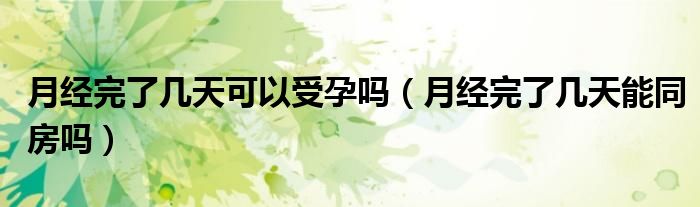 月經(jīng)完了幾天可以受孕嗎（月經(jīng)完了幾天能同房嗎）