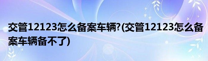 交管12123怎么備案車(chē)輛?(交管12123怎么備案車(chē)輛備不了)